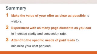 1 Make the value of your offer as clear as possible to
visitors.
2 Experiment with as many page elements as you can
to increase clarity and conversion rate.
3 Attend to the specific needs of paid leads to
minimize your cost per lead.
Summary
 