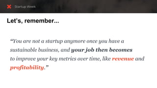 Let’s, remember...
“You are not a startup anymore once you have a
sustainable business, and your job then becomes
to improve your key metrics over time, like revenue and
profitability.”
 