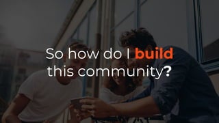 So how do I build
this community?
 