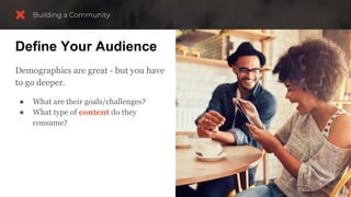 Define Your Audience
Demographics are great - but you have
to go deeper.
● What are their goals/challenges?
● What type of content do they
consume?
 
