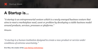 A Startup is...
“A startup is an entrepreneurial venture which is a newly emerged business venture that
aims to meet a marketplace need, want or problem by developing a viable business model
around products, services, processes or platforms.”
Wikipedia
“A startup is a human institution designed to create a new product or service under
conditions of extreme uncertainty.”
Eric Ries, the creator of the Lean Startup methodology
 