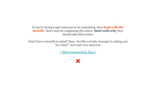 If you’re trying to get someone to do something, then lead with the
benefit. Don’t start by explaining the action. Start with why they
should take that action.
Don’t have a benefit in mind? Easy. Act like a bratty teenager is asking you
“So what?” over and over and over.
< More Copywriting Tips >
 