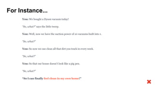 For Instance...
You: We bought a Dyson vacuum today!
“So, what?” says the little twerp.
You: Well, now we have the suction power of 10 vacuums built into 1.
“So, what?”
You: So now we can clean all that dirt you track in every week.
“So, what?”
You: So that our house doesn’t look like a pig pen.
“So, what?”
“So I can finally feel clean in my own home!”
 