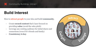 Build Interest
How to attract people to your idea and build community.
- Create owned content that’s laser focused on
providing value (avoid the sales pitch)
- Leverage any existing audience for initial shares and
connections (even if it’s friends and family)
- Consistency is key
 