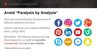 Avoid “Paralysis by Analysis”
Don’t get overwhelmed by the thousands of
different platforms out there.
Choose 1 based on your audience definition
above, and go all in.
Remember - the ultimate purpose of using
these channels is to build an ownable
community through your website.
*Owned content lives on your website
 