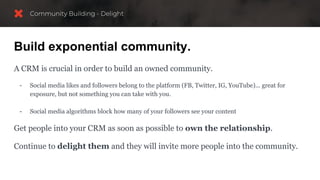 Build exponential community.
A CRM is crucial in order to build an owned community.
- Social media likes and followers belong to the platform (FB, Twitter, IG, YouTube)... great for
exposure, but not something you can take with you.
- Social media algorithms block how many of your followers see your content
Get people into your CRM as soon as possible to own the relationship.
Continue to delight them and they will invite more people into the community.
 