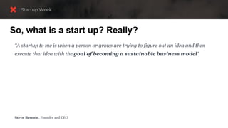 So, what is a start up? Really?
“A startup to me is when a person or group are trying to figure out an idea and then
execute that idea with the goal of becoming a sustainable business model”
“Having a sustainable business means you are making more money than the
business takes to run.
You are not a startup anymore once you have a sustainable business, and your job then
becomes to improve your key metrics over time, like revenue and profitability.”
Steve Benson, Founder and CEO
 