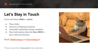 If you want these slides + more:
● These slides
● Answers to lingering questions
● Actionable marketing strategy templates
● More information about the free CRM to
grow with your business
Email: Matt@mag.cr or Trey@mag.cr*
*We may or may not have a bonus prize for funny subject lines
Let’s Stay in Touch
 