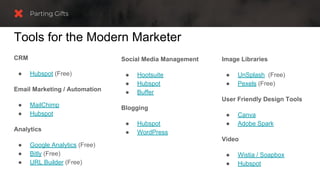 CRM
● Hubspot (Free)
Email Marketing / Automation
● MailChimp
● Hubspot
Analytics
● Google Analytics (Free)
● Bitly (Free)
● URL Builder (Free)
Tools for the Modern Marketer
Social Media Management
● Hootsuite
● Hubspot
● Buffer
Blogging
● Hubspot
● WordPress
Image Libraries
● UnSplash (Free)
● Pexels (Free)
User Friendly Design Tools
● Canva
● Adobe Spark
Video
● Wistia / Soapbox
● Hubspot
 