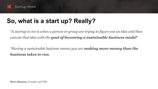 So, what is a start up? Really?
“A startup to me is when a person or group are trying to figure out an idea and then
execute that idea with the goal of becoming a sustainable business model”
“Having a sustainable business means you are making more money than the
business takes to run.
You are not a startup anymore once you have a sustainable business, and your job then
becomes to improve your key metrics over time, like revenue and profitability.”
Steve Benson, Founder and CEO
 