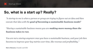 So, what is a start up? Really?
“A startup to me is when a person or group are trying to figure out an idea and then
execute that idea with the goal of becoming a sustainable business model”
“Having a sustainable business means you are making more money than the
business takes to run.
You are not a startup anymore once you have a sustainable business, and your job then
becomes to improve your key metrics over time, like revenue and profitability.”
Steve Benson, Founder and CEO
 