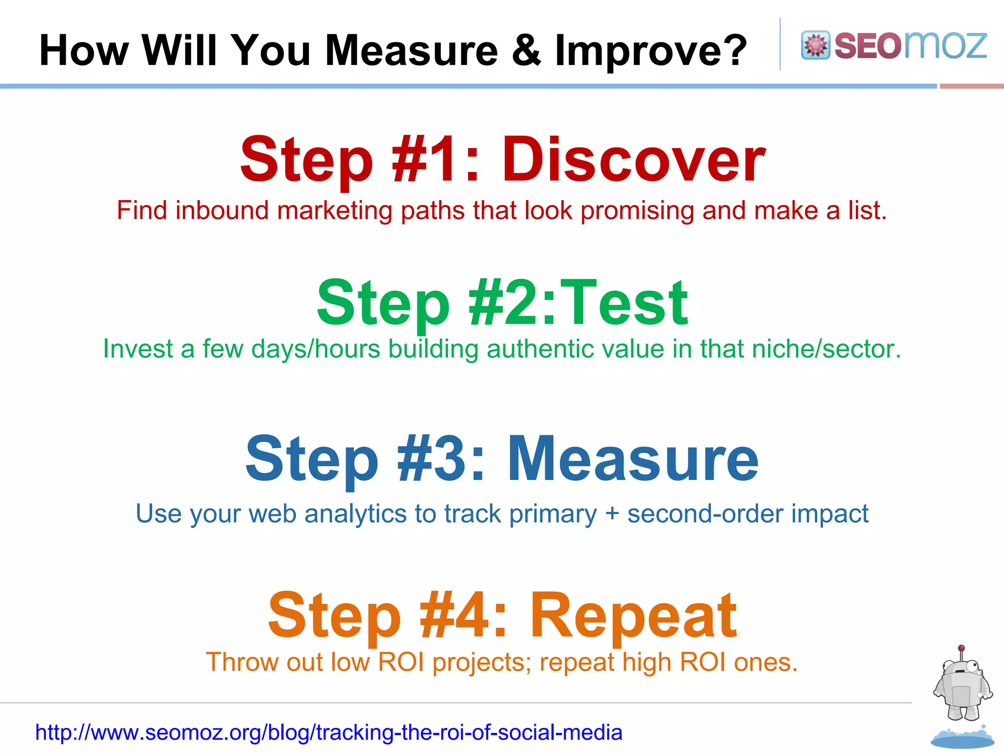 R How Will You Measure & Improve? http://www.seomoz.org/blog/tracking-the-roi-of-social-media Step #1: Discover Step #2:Test Step #3: Measure Step #4: Repeat Find inbound marketing paths that look promising and make a list. Invest a few days/hours building authentic value in that niche/sector. Use your web analytics to track primary + second-order impact Throw out low ROI projects; repeat high ROI ones. 