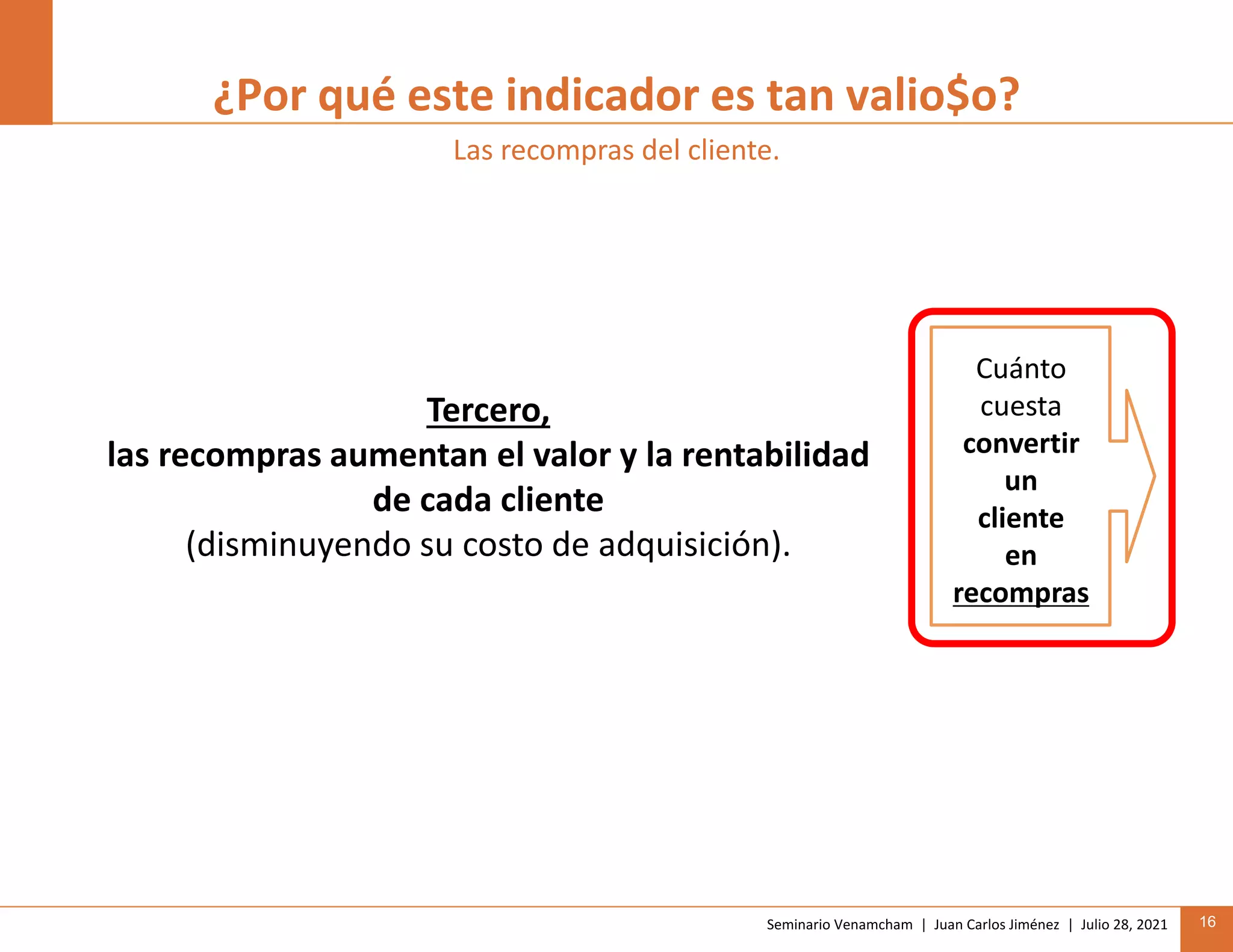 Seminario Venamcham | Juan Carlos Jiménez | Julio 28, 2021 16
¿Por qué este indicador es tan valio$o?
Las recompras del cliente.
Tercero,
las recompras aumentan el valor y la rentabilidad
de cada cliente
(disminuyendo su costo de adquisición).
Cuánto
cuesta
convertir
un
cliente
en
recompras
 