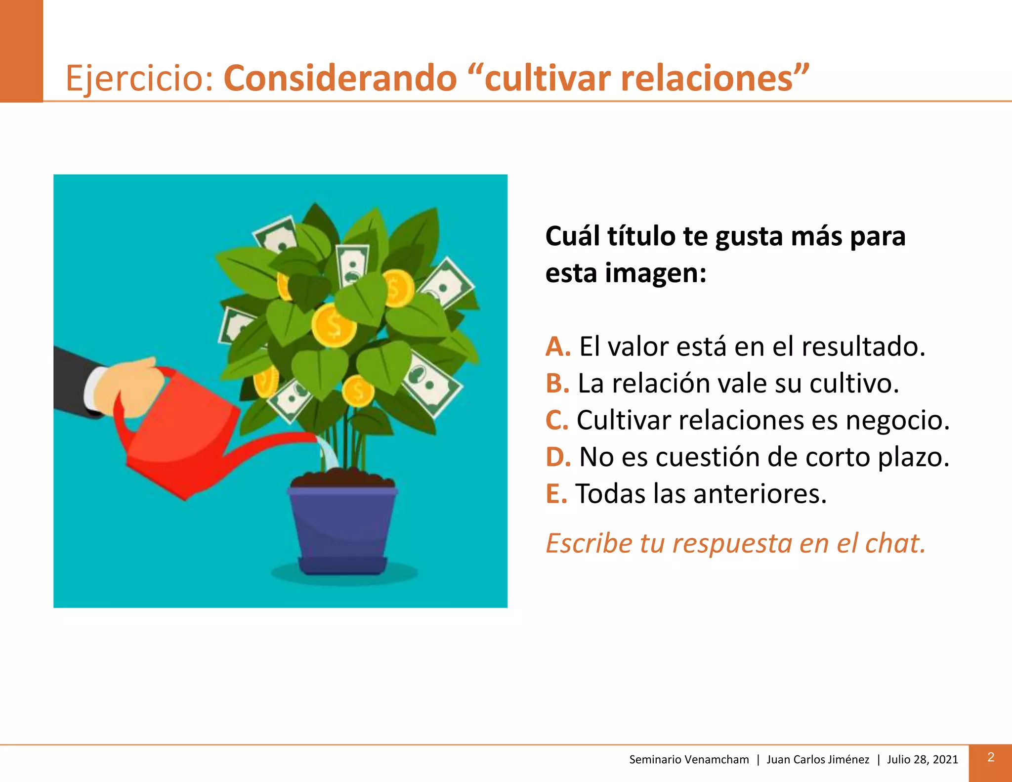 Seminario Venamcham | Juan Carlos Jiménez | Julio 28, 2021 2
Ejercicio: Considerando “cultivar relaciones”
Cuál título te gusta más para
esta imagen:
A. El valor está en el resultado.
B. La relación vale su cultivo.
C. Cultivar relaciones es negocio.
D. No es cuestión de corto plazo.
E. Todas las anteriores.
Escribe tu respuesta en el chat.
 