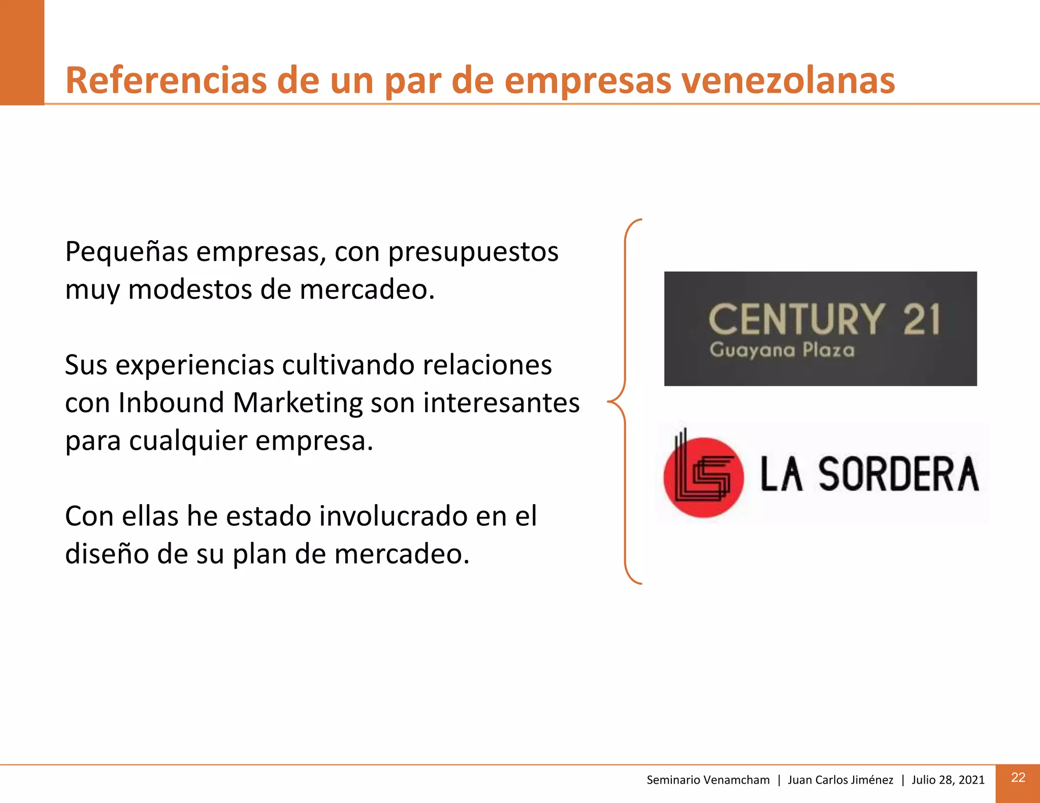 Seminario Venamcham | Juan Carlos Jiménez | Julio 28, 2021 22
Referencias de un par de empresas venezolanas
Pequeñas empresas, con presupuestos
muy modestos de mercadeo.
Sus experiencias cultivando relaciones
con Inbound Marketing son interesantes
para cualquier empresa.
Con ellas he estado involucrado en el
diseño de su plan de mercadeo.
 