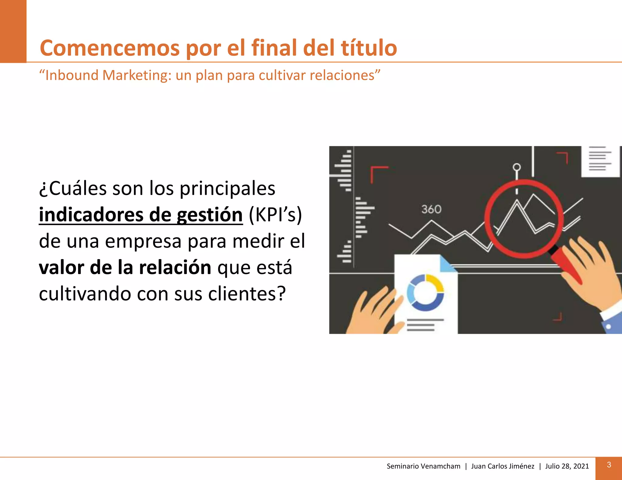 Seminario Venamcham | Juan Carlos Jiménez | Julio 28, 2021 3
Comencemos por el final del título
¿Cuáles son los principales
indicadores de gestión (KPI’s)
de una empresa para medir el
valor de la relación que está
cultivando con sus clientes?
“Inbound Marketing: un plan para cultivar relaciones”
 