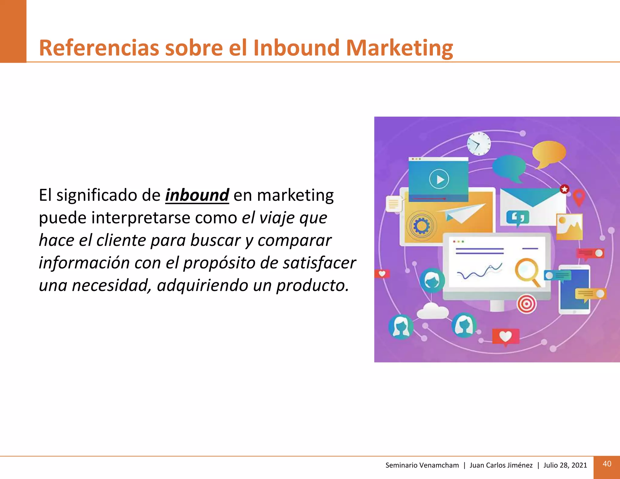 Seminario Venamcham | Juan Carlos Jiménez | Julio 28, 2021 40
Referencias sobre el Inbound Marketing
El significado de inbound en marketing
puede interpretarse como el viaje que
hace el cliente para buscar y comparar
información con el propósito de satisfacer
una necesidad, adquiriendo un producto.
 