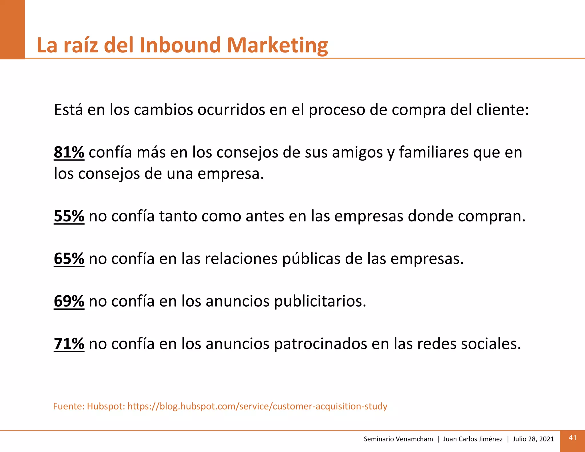 Seminario Venamcham | Juan Carlos Jiménez | Julio 28, 2021 41
La raíz del Inbound Marketing
Está en los cambios ocurridos en el proceso de compra del cliente:
81% confía más en los consejos de sus amigos y familiares que en
los consejos de una empresa.
55% no confía tanto como antes en las empresas donde compran.
65% no confía en las relaciones públicas de las empresas.
69% no confía en los anuncios publicitarios.
71% no confía en los anuncios patrocinados en las redes sociales.
Fuente: Hubspot: https://blog.hubspot.com/service/customer-acquisition-study
 