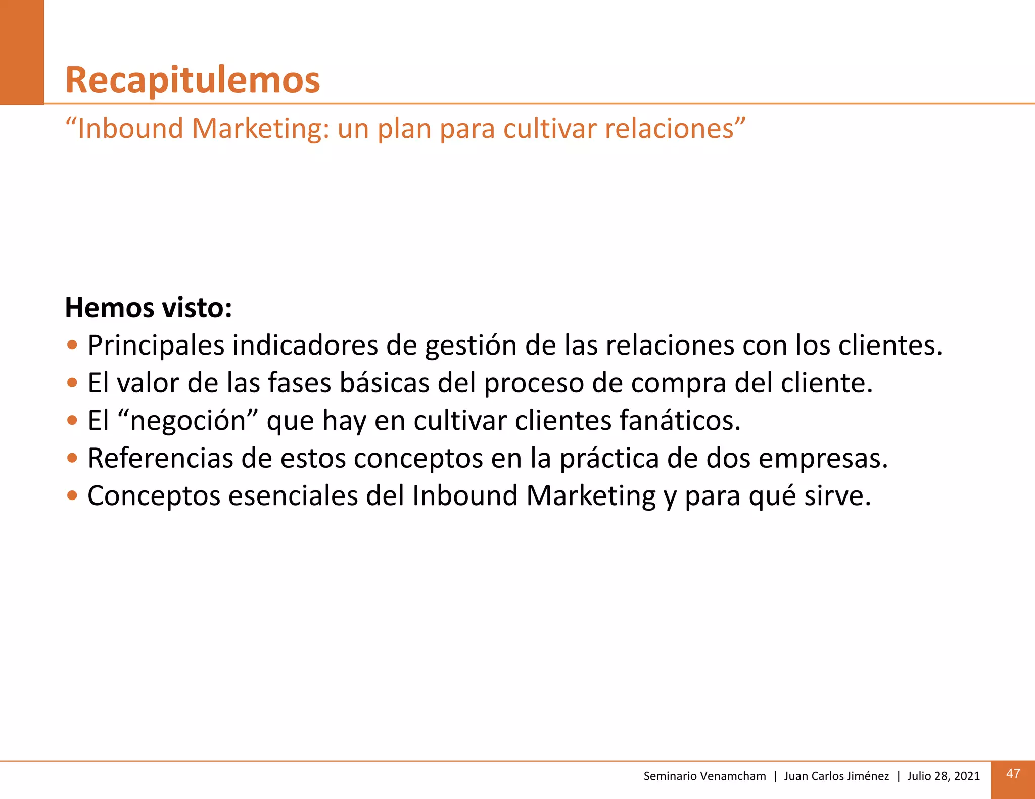 Seminario Venamcham | Juan Carlos Jiménez | Julio 28, 2021 47
Recapitulemos
Hemos visto:
• Principales indicadores de gestión de las relaciones con los clientes.
• El valor de las fases básicas del proceso de compra del cliente.
• El “negoción” que hay en cultivar clientes fanáticos.
• Referencias de estos conceptos en la práctica de dos empresas.
• Conceptos esenciales del Inbound Marketing y para qué sirve.
“Inbound Marketing: un plan para cultivar relaciones”
 