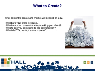 What to Create? What content to create and market will depend on  you .  What are your skills in-house?  What are your customers always asking you about? Where can you contribute to the conversation? What did YOU wish you saw more of? 