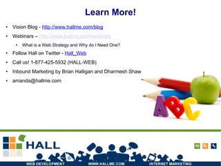 Learn More! Vision Blog -  http://www.hallme.com/blog Webinars –  http://www.hallme.com/webinars What is a Web Strategy and Why do I Need One? Follow Hall on Twitter -  Hall_Web Call us! 1-877-425-5932 (HALL-WEB) ‏ Inbound Marketing by Brian Halligan and Dharmesh Shaw [email_address] 