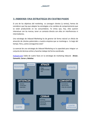3. INBOUND: UNA ESTRATEGIA EN CUATRO PASOS
Si uno de los objetivos del marketing es conseguir clientes (y ventas), hemos de
considerar que hay que adaptar las estrategias a los cambios de comportamiento que
se están produciendo en los consumidores. Ya vimos que, hoy, ellos quieren
interactuar con las marcas, tener un contacto directo con ellas sin interferencias ni
intermediarios.
Una estrategia de Inbound Marketing ha de generar de forma natural un efecto de
atracción de clientes potenciales a nuestra empresa que se mantenga a lo largo del
tiempo. Pero, ¿cómo conseguimos esto?
Lo esencial de una estrategia de Inbound Marketing es la capacidad para integrar un
conjunto de técnicas online y hacerlas trabajar de forma coordinada.
Hubspot.com habla de cuatro fases en la estrategia de marketing Inbound. Atraer,
Convertir, Cerrar y Deleitar.

 