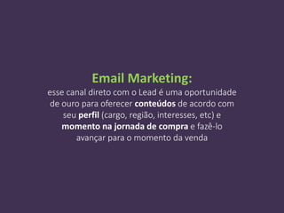 Email Marketing:
esse canal direto com o Lead é uma oportunidade
de ouro para oferecer conteúdos de acordo com
seu perfil (cargo, região, interesses, etc) e
momento na jornada de compra e fazê-lo
avançar para o momento da venda
 