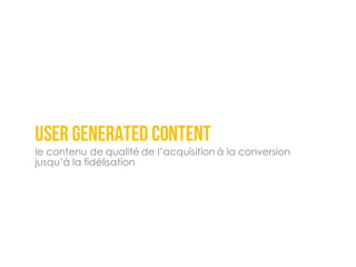 user generated content
le contenu de qualité de l’acquisition à la conversion
jusqu’à la fidélisation
 
