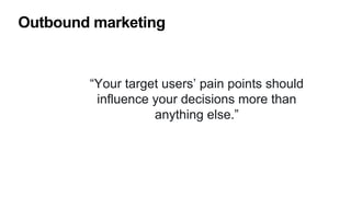 Outbound marketing
“Your target users’ pain points should
influence your decisions more than
anything else.”
 