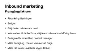 Inbound marketing
Framgångsfaktorer
• Förankring i ledningen
• Budget
• Säljchefen måste vara med
• Information till de berörda, sälj team och marknadsföring team
• En ägare för innehållet, content manager
• Mäta framgång, chefen kommer att fråga.
• Mäta rätt saker, mät hela vägen till köp
 