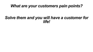 What are your customers pain points?
Solve them and you will have a customer for
life!
 