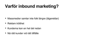 Varför inbound marketing?
• Massmedier samlar inte folk längre (lägereldar)
• Reklam trötthet
• Kunderna kan en hel del redan
• Nå rätt kunder vid rätt tillfälle
 