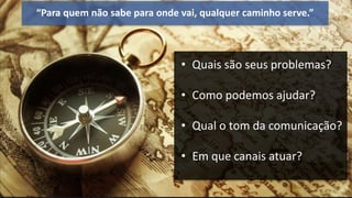 “Para quem não sabe para onde vai, qualquer caminho serve.”
• Quais são seus problemas?
• Como podemos ajudar?
• Qual o tom da comunicação?
• Em que canais atuar?
 