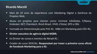 Ricardo Marsili
• Mais de 10 anos de experiência com Marketing Digital e Gerência de
Projetos Web;
• Atuou em projetos para clientes como: Unimed, InfoGlobo, F/Nazca,
Embratel, NET, Chemtech, Ricoh Brasil, VIVO, L’Oréal, DPZ e CBV.
• Formado em Administração pela PUC-RJ. MBA em Marketing pela FGV-RJ;
• Diretor executivo da agência digital M2BR;
• Ex-Diretor de cursos e eventos da Abradi-RJ ;
• Criador do curso SEOCIAL. Responsável por trazer o primeiro curso oficial
de Facebook Marketing para o RJ.
 