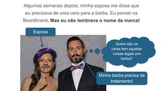 Algumas semanas depois, minha esposa me disse que
eu precisava de uma cera para a barba. Eu pensei na
Beardbrand. Mas eu não lembrava o nome da marca!
Esposa
Minha barba precisa de
tratamento!
Quem são os
caras tem aquelas
coisas legais pra
barba?
 