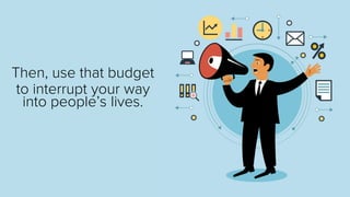 Then, use that budget 
to interrupt your way into people’s lives.  
