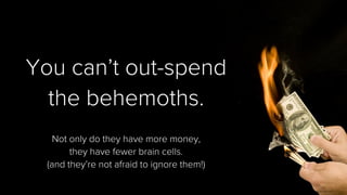 You can’t out-spend 
the behemoths. 
Not only do they have more money, 
they have fewer brain cells. 
(and they’re not afraid to ignore them!)  