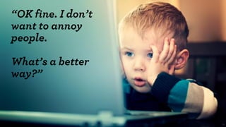 33 
“OK fine. I don’t want to annoy people. 
What’s a better way?”  