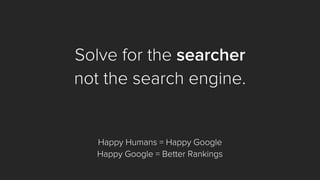 Solve for the searcher 
not the search engine. 
Happy Humans = Happy Google 
Happy Google = Better Rankings  