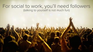 For social to work, you’ll need followers 
(talking to yourself is not much fun)  