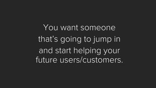 You want someone 
that’s going to jump in 
and start helping your future users/customers.  