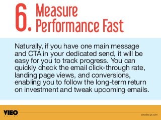 Naturally, if you have one main message
and CTA in your dedicated send, it will be
easy for you to track progress. You can
quickly check the email click-through rate,
landing page views, and conversions,
enabling you to follow the long-term return
on investment and tweak upcoming emails.
6.Measure
Performance Fast
vieodesign.com
 