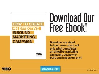 Download Our
Free Ebook!
Download our ebook
to learn more about not
only what constitutes
an effective marketing
campaign, but how to
build and implement one!
HOW TO CREATE
AN EFFECTIVE
INBOUND
MARKETING
CAMPAIGN
A publication of
vieodesign.com
Download Now
 