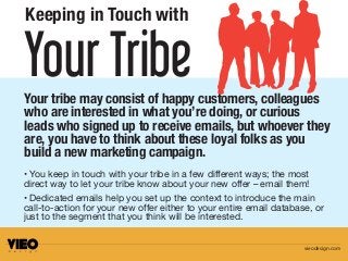 Your TribeYour tribe may consist of happy customers, colleagues
who are interested in what you’re doing, or curious
leads who signed up to receive emails, but whoever they
are, you have to think about these loyal folks as you
build a new marketing campaign.
Keeping in Touch with
• You keep in touch with your tribe in a few different ways; the most
direct way to let your tribe know about your new offer – email them!
• Dedicated emails help you set up the context to introduce the main
call-to-action for your new offer either to your entire email database, or
just to the segment that you think will be interested.
vieodesign.com
 