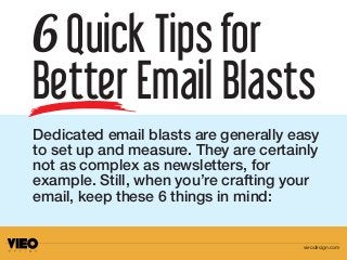 Dedicated email blasts are generally easy
to set up and measure. They are certainly
not as complex as newsletters, for
example. Still, when you’re crafting your
email, keep these 6 things in mind:
6 Quick Tipsfor
Better Email Blasts
vieodesign.com
 