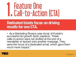 • As a Marketing Sherpa case study of Kodak’s
successful list growth tactic explains, “these
calls-to-action were not stuffed at the end of a
newsletter or tacked onto another message. They
were the focus of a dedicated email, which gave them
much more impact.”
Feature One
Call-to-Action (CTA)1.Dedicated blasts focus on driving
results for one CTA.
vieodesign.com
 