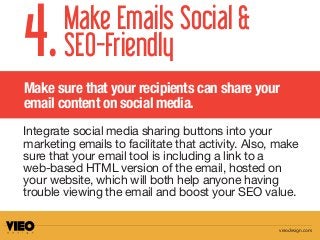 Make sure that your recipients can share your
email content on social media.
Make Emails Social &
SEO-Friendly4.
Integrate social media sharing buttons into your
marketing emails to facilitate that activity. Also, make
sure that your email tool is including a link to a
web-based HTML version of the email, hosted on
your website, which will both help anyone having
trouble viewing the email and boost your SEO value.
vieodesign.com
 
