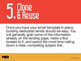 Once you have your email template in place,
building dedicated sends should be easy. You
will generally grab some of the information
already on the landing page, make a few
tweaks to it, and spend the most time nailing
down a clear, compelling subject line.
5.Clone
& Reuse
vieodesign.com
 