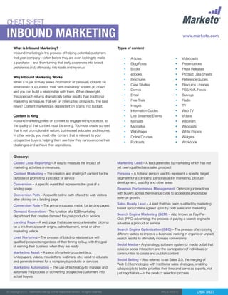 CHEAT SHEET
Inbound marketing
     What is Inbound Marketing?                                                        Types of content
     Inbound marketing is the process of helping potential customers
     find your company – often before they are even looking to make                         •	   Articles                        •	   Videocasts
     a purchase – and then turning that early awareness into brand                          •	   Blog Posts                      •	   Presentations
     preference and, ultimately, into leads and revenue.                                    •	   Books                           •	   Press Releases
                                                                                            •	   eBooks                          •	   Product Data Sheets
     Why Inbound Marketing Works
                                                                                            •	   Brochures                       •	   Reference Guides
     When a buyer actively seeks information or passively looks to be
                                                                                            •	   Case Studies                    •	   Resource Libraries
     entertained or educated, their “anti-marketing” shields go down
                                                                                            •	   Demos                           •	   RSS/XML Feeds
     and you can build a relationship with them. When done right,
     this approach returns dramatically better results than traditional                     •	   Email                           •	   Surveys
     marketing techniques that rely on interrupting prospects. The best                     •	   Free Trials                     •	   Radio
     news? Content marketing is dependent on brains, not budget.                            •	   Images                          •	   TV
                                                                                            •	   Information Guides              •	   Web TV
     Content is King                                                                        •	   Live Streamed Events            •	   Videos
     Inbound marketing relies on content to engage with prospects, so                       •	   Manuals                         •	   Webinars
     the quality of that content must be strong. You must create content                    •	   Microsites                      •	   Webcasts
     that is not promotional in nature, but instead educates and inspires.                  •	   Web Pages                       •	   White Papers
     In other words, you must offer content that is relevant to your                        •	   Online Courses                  •	   Widgets
     prospective buyers, helping them see how they can overcome their
                                                                                            •	   Podcasts                        •	   Workbook
     challenges and achieve their aspirations.


     Glossary:
     Closed Loop Reporting – A way to measure the impact of                            Marketing Lead – A lead generated by marketing which has not
     marketing activities on revenues.                                                 yet been qualified as a sales prospect
     Content Marketing – The creation and sharing of content for the                   Persona – A fictional person used to represent a specific target
     purpose of promoting a product or service                                         segment for a company; personas aid in marketing, product
                                                                                       development, usability and other areas
     Conversion – A specific event that represents the goal of a
     landing page                                                                      Revenue Performance Management: Optimizing interactions
                                                                                       with buyers across the revenue cycle to accelerate predictable
     Conversion Path – A specific online path offered to web visitors
                                                                                       revenue growth.
     after clicking on a landing page
                                                                                       Sales Ready Lead – A lead that has been qualified by marketing
     Conversion Rate – The primary success metric for landing pages
                                                                                       based upon criteria agreed upon by both sales and marketing
     Demand Generation – The function of a B2B marketing
                                                                                       Search Engine Marketing (SEM) – Also known as Pay-Per-
     department that creates demand for your product or service
                                                                                       Click (PPC) advertising; the process of paying a search engine to
     Landing Page – A web page that a user encounters after clicking                   advertise a product or service
     on a link from a search engine, advertisement, email or other
                                                                                       Search Engine Optimization (SEO) – The process of employing
     marketing vehicle
                                                                                       different tactics to improve a business’ ranking in organic or unpaid
     Lead Nurturing – The process of building relationships with                       search results to ultimately increase conversions
     qualified prospects regardless of their timing to buy, with the goal
                                                                                       Social Media – Any strategy, software system or media outlet that
     of earning their business when they are ready
                                                                                       relies on social interaction and the participation of individuals or
     Marketing Asset – A piece of marketing content (e.g.                              communities to create and publish content
     whitepapers, videos, newsletters, webinars, etc.) used to educate
                                                                                       Social Selling – Also referred to as Sales 2.0, the merging of
     and generate interest for a company’s products or services
                                                                                       Web 2.0 technologies with traditional sales strategies, enabling
     Marketing Automation – The use of technology to manage and                        salespeople to better prioritize their time and serve as experts, not
     automate the process of converting prospective customers into                     just negotiators—in the product selection process
     actual buyers



© Copyright 2012. Trademarks belong to their respective owners. All rights reserved.                                   IM-CS-030512              Cheat Sheet
 