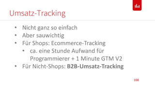 Umsatz-Tracking
108
• Nicht ganz so einfach
• Aber sauwichtig
• Für Shops: Ecommerce-Tracking
• ca. eine Stunde Aufwand für
Programmierer + 1 Minute GTM V2
• Für Nicht-Shops: B2B-Umsatz-Tracking
 